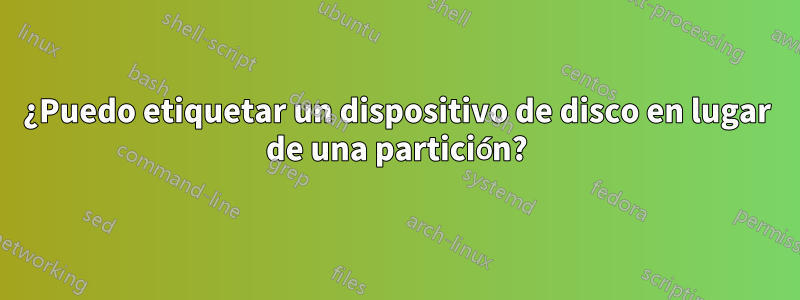 ¿Puedo etiquetar un dispositivo de disco en lugar de una partición?