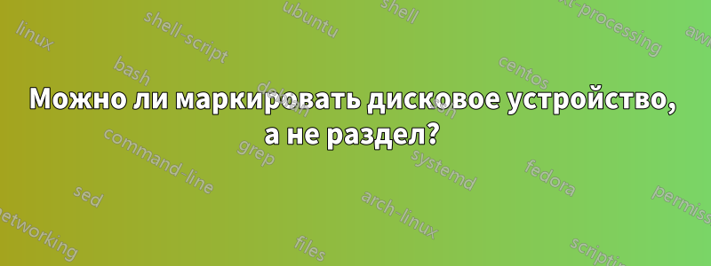 Можно ли маркировать дисковое устройство, а не раздел?