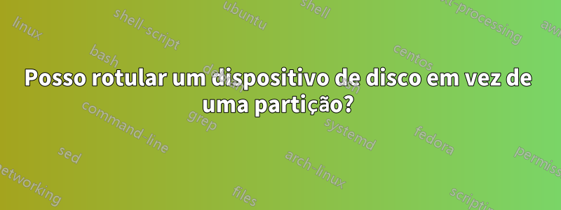 Posso rotular um dispositivo de disco em vez de uma partição?