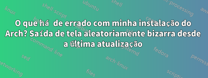 O que há de errado com minha instalação do Arch? Saída de tela aleatoriamente bizarra desde a última atualização