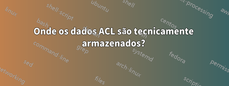 Onde os dados ACL são tecnicamente armazenados?