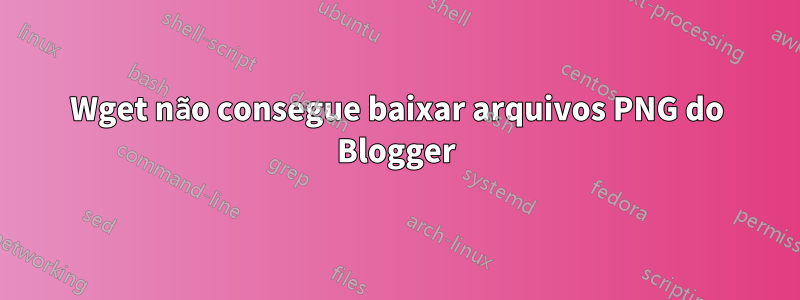 Wget não consegue baixar arquivos PNG do Blogger