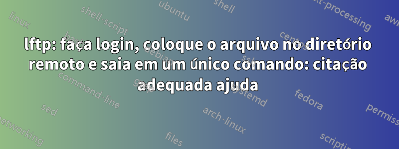 lftp: faça login, coloque o arquivo no diretório remoto e saia em um único comando: citação adequada ajuda