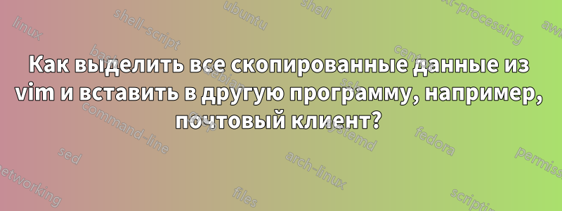 Как выделить все скопированные данные из vim и вставить в другую программу, например, почтовый клиент?