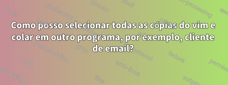 Como posso selecionar todas as cópias do vim e colar em outro programa, por exemplo, cliente de email?