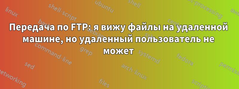 Передача по FTP: я вижу файлы на удаленной машине, но удаленный пользователь не может