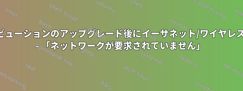 ディストリビューションのアップグレード後にイーサネット/ワイヤレス接続がない - 「ネットワークが要求されていません」