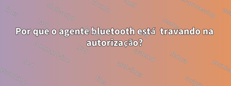 Por que o agente bluetooth está travando na autorização?