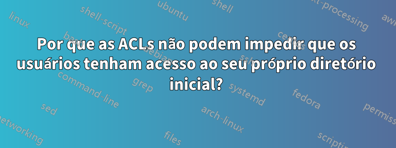 Por que as ACLs não podem impedir que os usuários tenham acesso ao seu próprio diretório inicial?