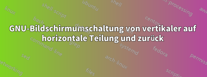 GNU-Bildschirmumschaltung von vertikaler auf horizontale Teilung und zurück