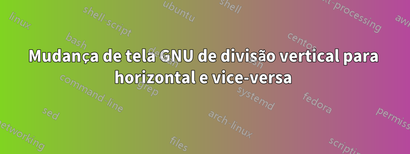 Mudança de tela GNU de divisão vertical para horizontal e vice-versa