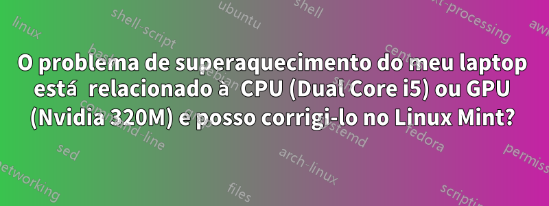 O problema de superaquecimento do meu laptop está relacionado à CPU (Dual Core i5) ou GPU (Nvidia 320M) e posso corrigi-lo no Linux Mint?