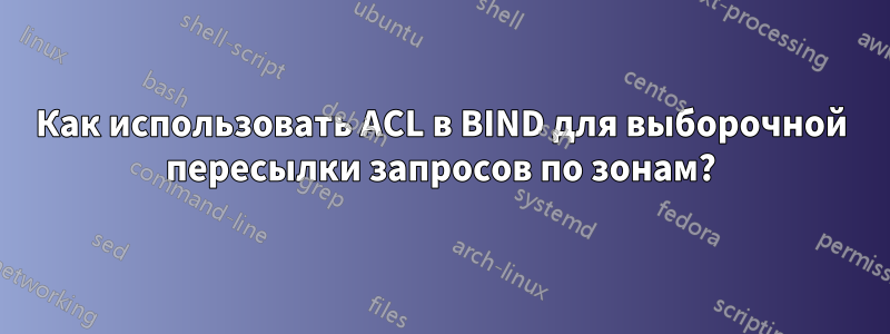 Как использовать ACL в BIND для выборочной пересылки запросов по зонам?