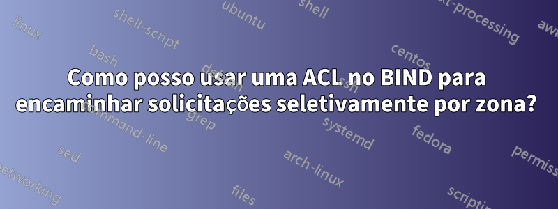 Como posso usar uma ACL no BIND para encaminhar solicitações seletivamente por zona?