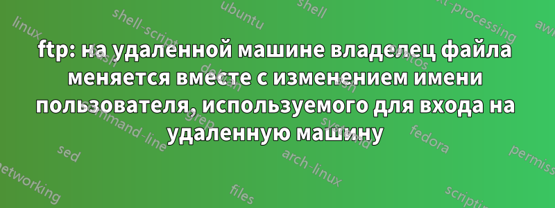 ftp: на удаленной машине владелец файла меняется вместе с изменением имени пользователя, используемого для входа на удаленную машину