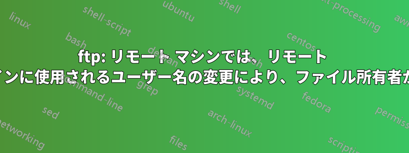 ftp: リモート マシンでは、リモート マシンへのログインに使用されるユーザー名の変更により、ファイル所有者が変更されます。