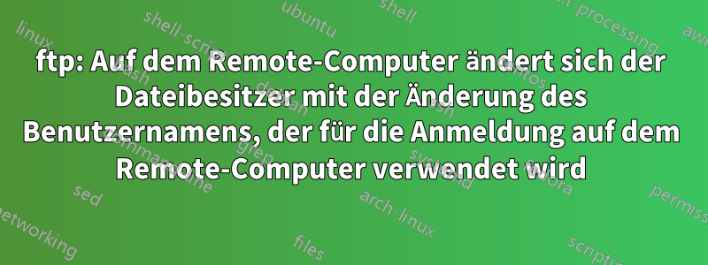 ftp: Auf dem Remote-Computer ändert sich der Dateibesitzer mit der Änderung des Benutzernamens, der für die Anmeldung auf dem Remote-Computer verwendet wird