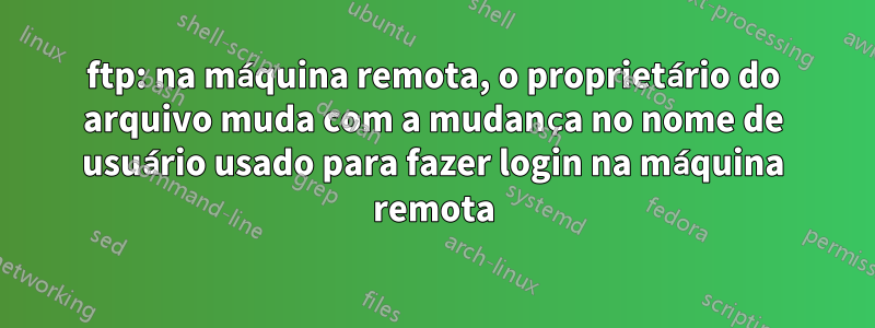 ftp: na máquina remota, o proprietário do arquivo muda com a mudança no nome de usuário usado para fazer login na máquina remota