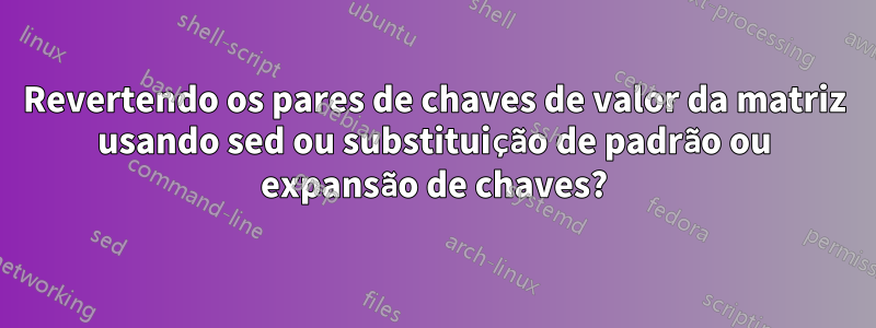 Revertendo os pares de chaves de valor da matriz usando sed ou substituição de padrão ou expansão de chaves?