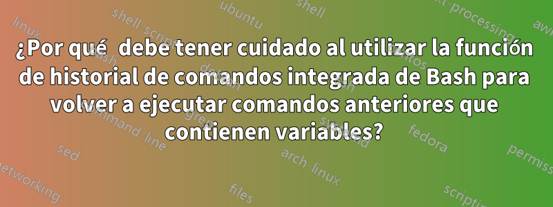 ¿Por qué debe tener cuidado al utilizar la función de historial de comandos integrada de Bash para volver a ejecutar comandos anteriores que contienen variables?