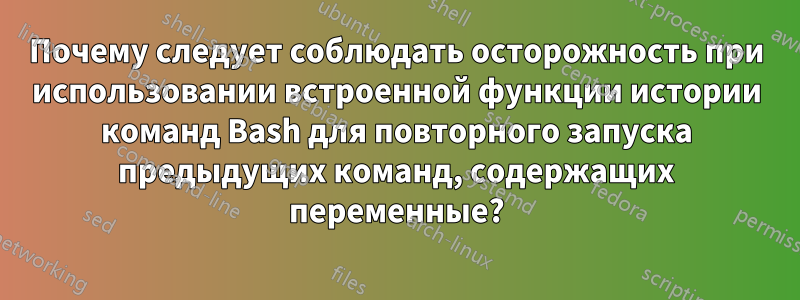 Почему следует соблюдать осторожность при использовании встроенной функции истории команд Bash для повторного запуска предыдущих команд, содержащих переменные?