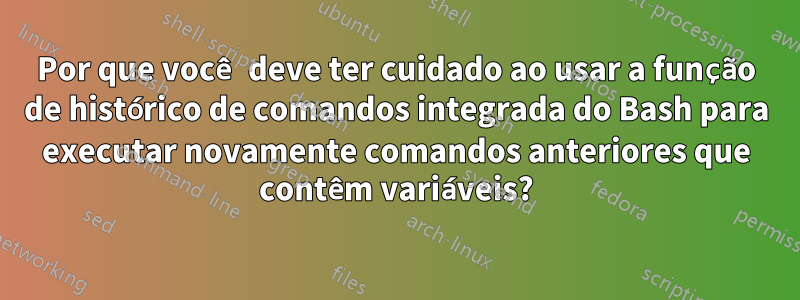 Por que você deve ter cuidado ao usar a função de histórico de comandos integrada do Bash para executar novamente comandos anteriores que contêm variáveis?