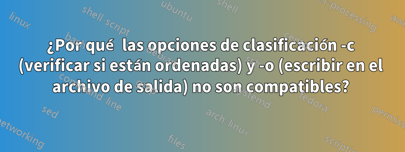 ¿Por qué las opciones de clasificación -c (verificar si están ordenadas) y -o (escribir en el archivo de salida) no son compatibles?