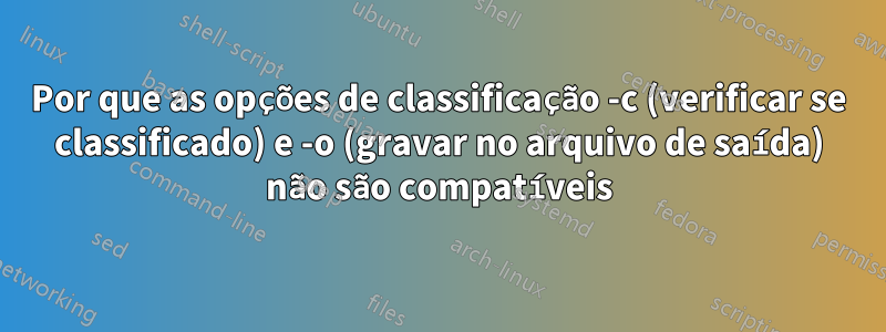 Por que as opções de classificação -c (verificar se classificado) e -o (gravar no arquivo de saída) não são compatíveis