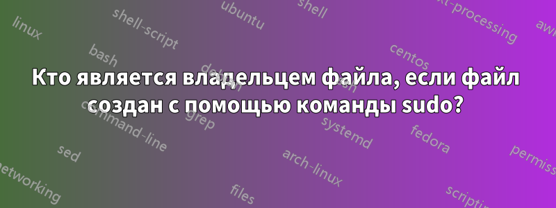 Кто является владельцем файла, если файл создан с помощью команды sudo?