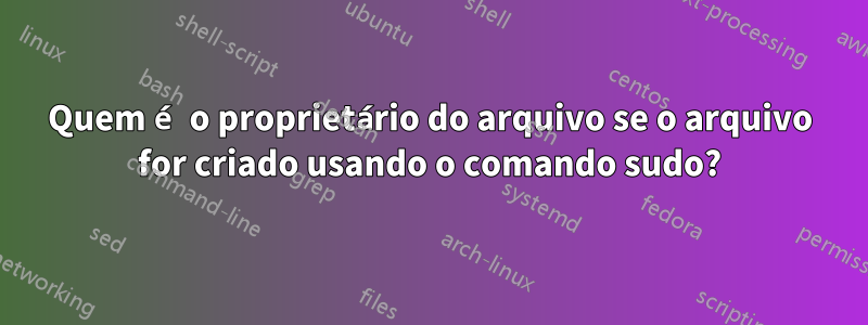 Quem é o proprietário do arquivo se o arquivo for criado usando o comando sudo?