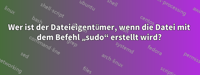 Wer ist der Dateieigentümer, wenn die Datei mit dem Befehl „sudo“ erstellt wird?