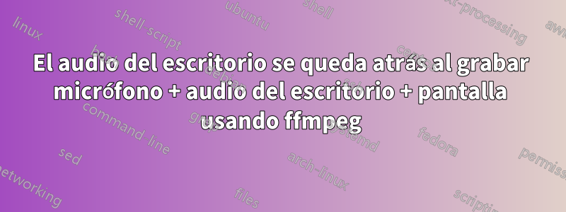 El audio del escritorio se queda atrás al grabar micrófono + audio del escritorio + pantalla usando ffmpeg