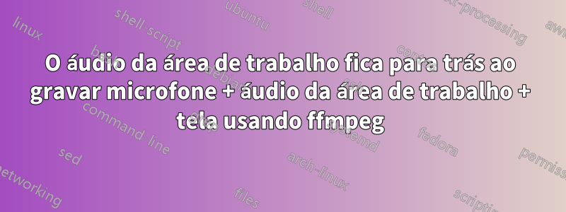 O áudio da área de trabalho fica para trás ao gravar microfone + áudio da área de trabalho + tela usando ffmpeg