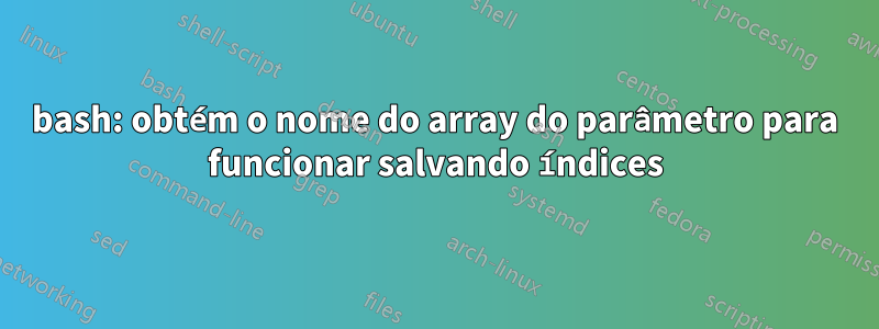 bash: obtém o nome do array do parâmetro para funcionar salvando índices