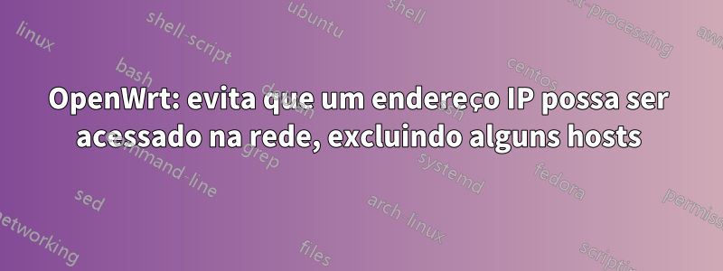 OpenWrt: evita que um endereço IP possa ser acessado na rede, excluindo alguns hosts