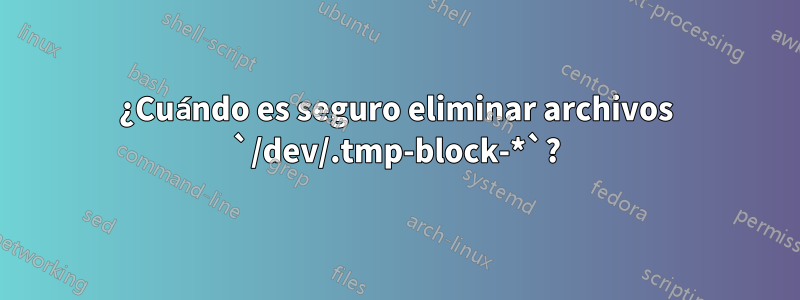 ¿Cuándo es seguro eliminar archivos `/dev/.tmp-block-*`?