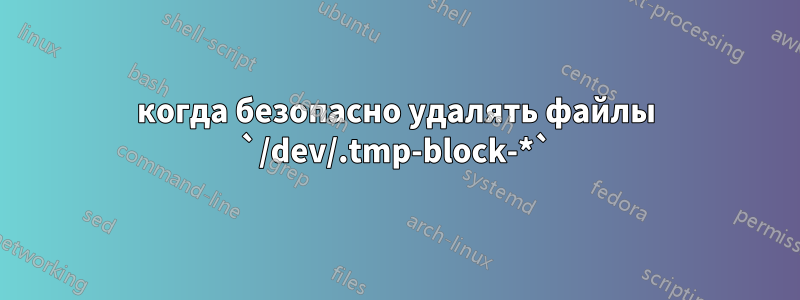 когда безопасно удалять файлы `/dev/.tmp-block-*`