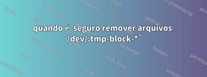 quando é seguro remover arquivos `/dev/.tmp-block-*`