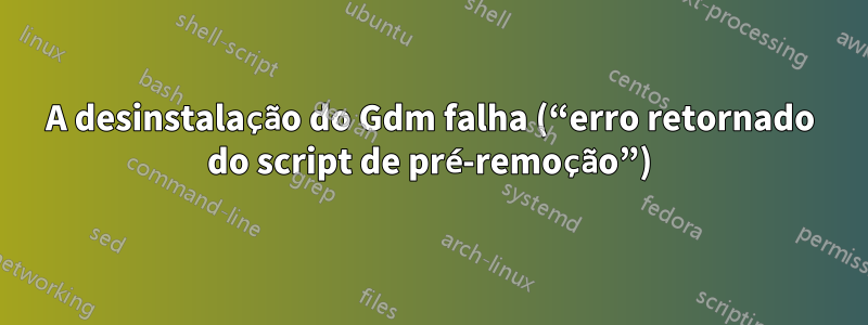 A desinstalação do Gdm falha (“erro retornado do script de pré-remoção”)