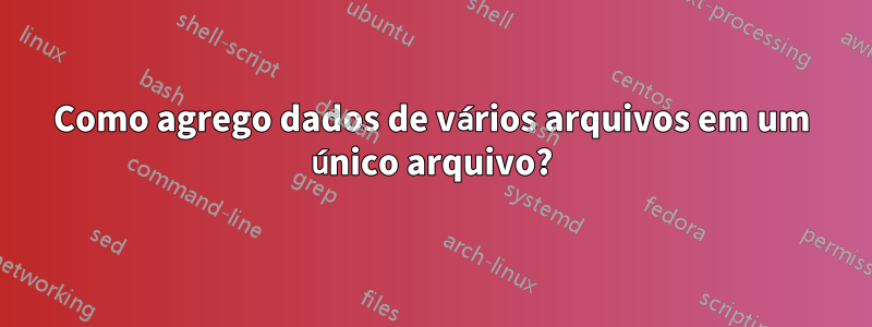 Como agrego dados de vários arquivos em um único arquivo?