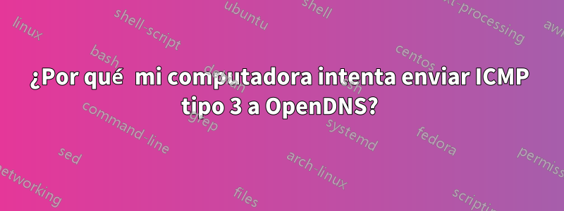 ¿Por qué mi computadora intenta enviar ICMP tipo 3 a OpenDNS?