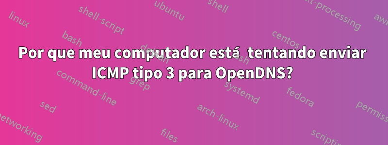 Por que meu computador está tentando enviar ICMP tipo 3 para OpenDNS?