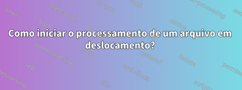 Como iniciar o processamento de um arquivo em deslocamento?