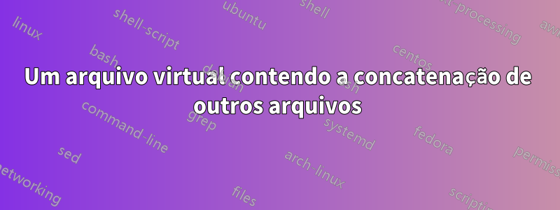 Um arquivo virtual contendo a concatenação de outros arquivos