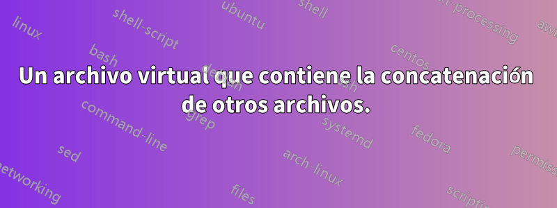 Un archivo virtual que contiene la concatenación de otros archivos.