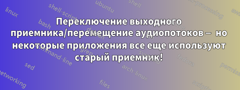 Переключение выходного приемника/перемещение аудиопотоков — но некоторые приложения все еще используют старый приемник!