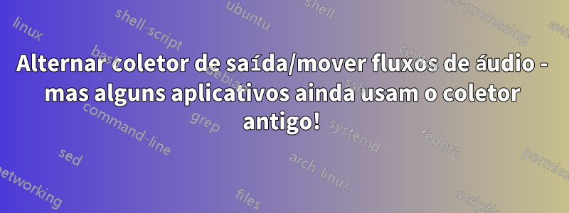 Alternar coletor de saída/mover fluxos de áudio - mas alguns aplicativos ainda usam o coletor antigo!