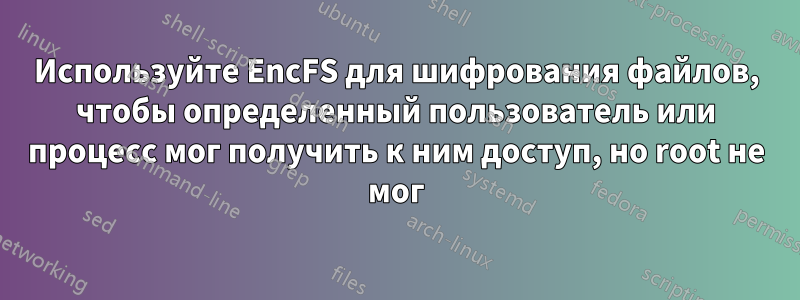 Используйте EncFS для шифрования файлов, чтобы определенный пользователь или процесс мог получить к ним доступ, но root не мог