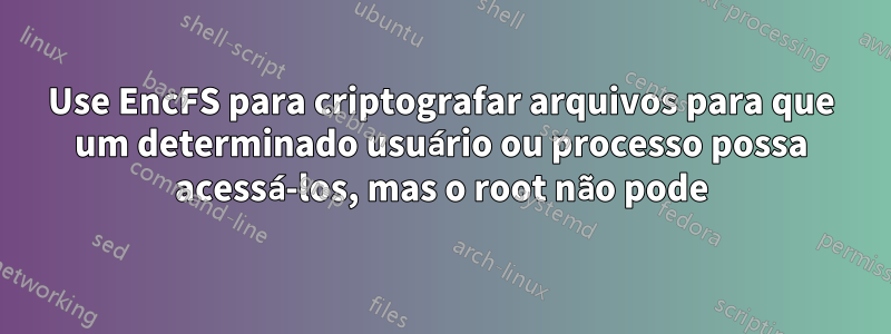 Use EncFS para criptografar arquivos para que um determinado usuário ou processo possa acessá-los, mas o root não pode