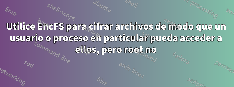 Utilice EncFS para cifrar archivos de modo que un usuario o proceso en particular pueda acceder a ellos, pero root no